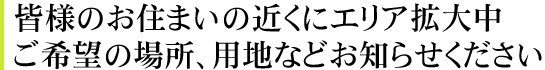 皆様のお住まいの近くにエリア拡大中。ご希望の場所、用地などお知らせください