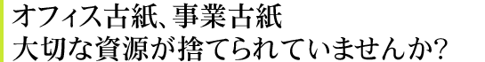 オフィス古紙、事業古紙。大切な資源が捨てられていませんか？