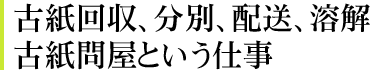 古紙回収、分別、配送、溶解。古紙問屋という仕事